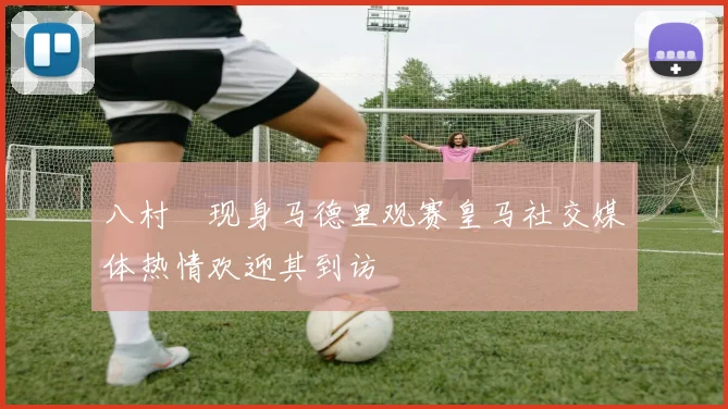 八村塁现身马德里观赛皇马社交媒体热情欢迎其到访