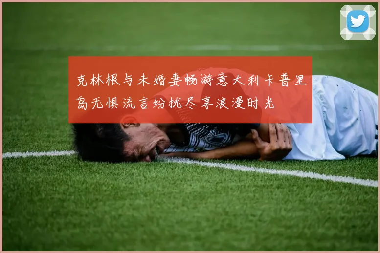 克林根与未婚妻畅游意大利卡普里岛无惧流言纷扰尽享浪漫时光