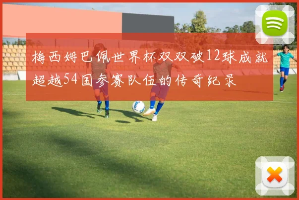 梅西姆巴佩世界杯双双破12球成就超越54国参赛队伍的传奇纪录