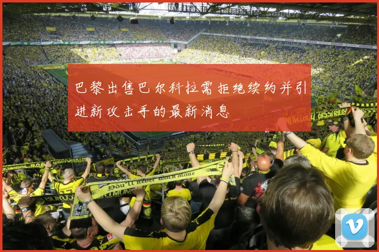 巴黎出售巴尔科拉需拒绝续约并引进新攻击手的最新消息