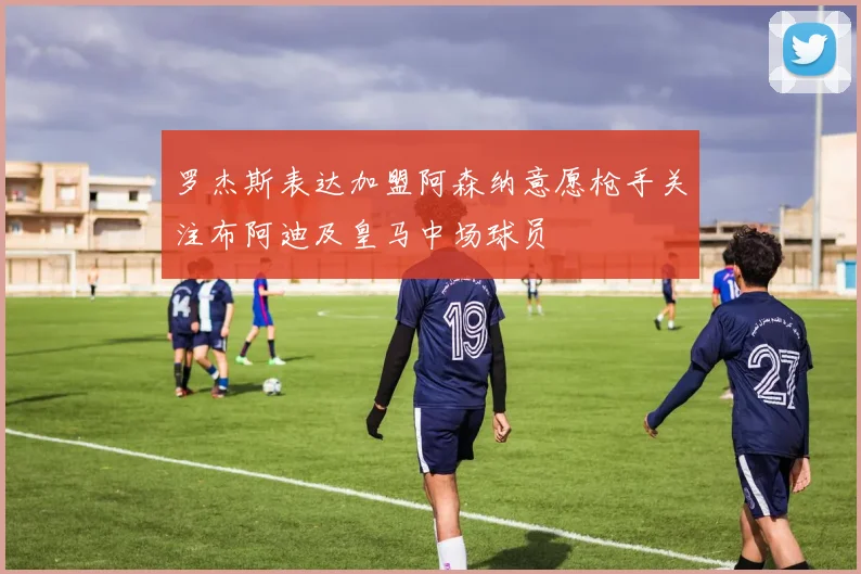 罗杰斯表达加盟阿森纳意愿枪手关注布阿迪及皇马中场球员