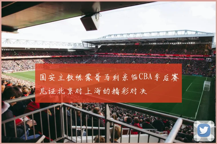 国安主教练蒙哥马利亲临CBA季后赛见证北京对上海的精彩对决
