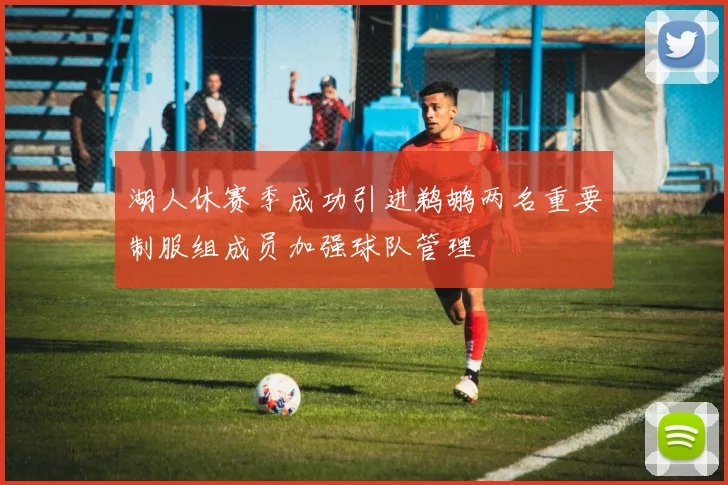 湖人休赛季成功引进鹈鹕两名重要制服组成员加强球队管理