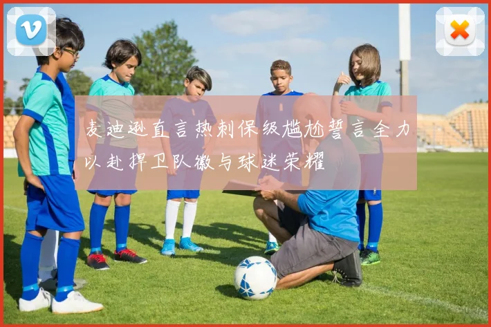 麦迪逊直言热刺保级尴尬誓言全力以赴捍卫队徽与球迷荣耀