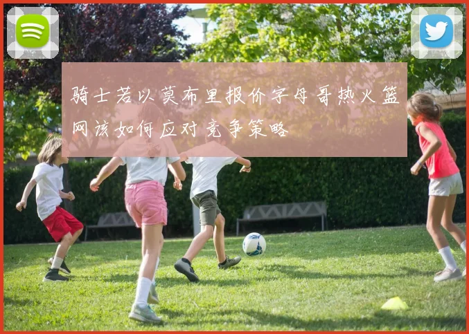 骑士若以莫布里报价字母哥热火篮网该如何应对竞争策略