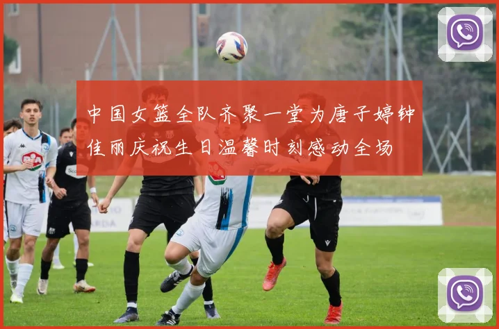 中国女篮全队齐聚一堂为唐子婷钟佳丽庆祝生日温馨时刻感动全场