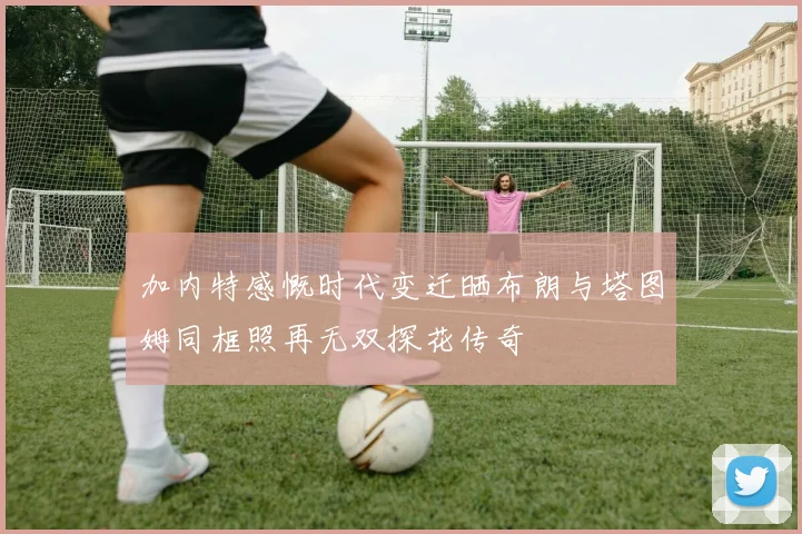 加内特感慨时代变迁晒布朗与塔图姆同框照再无双探花传奇