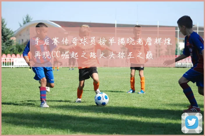 季后赛传奇球员榜单揭晓老詹辉煌再现CC崛起之路大头称王之巅