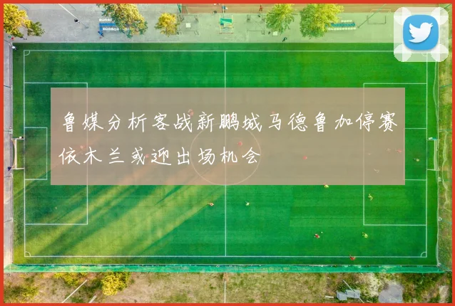 鲁媒分析客战新鹏城马德鲁加停赛依木兰或迎出场机会