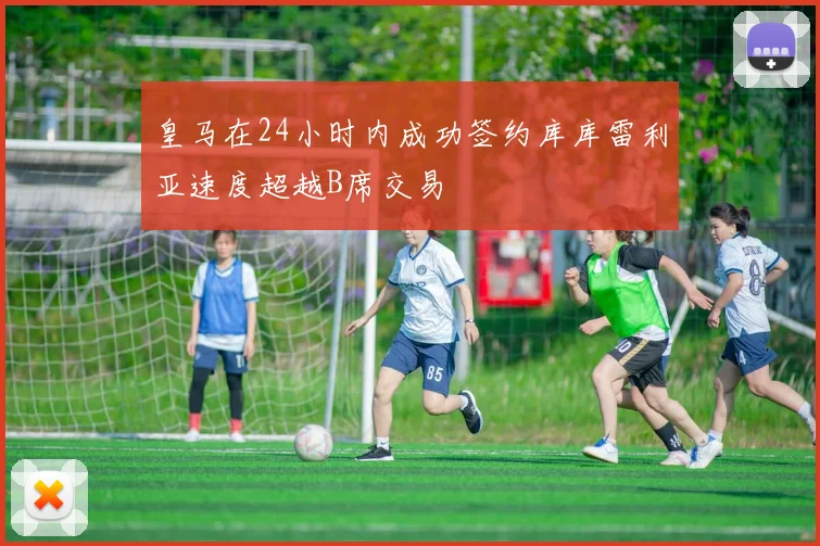 皇马在24小时内成功签约库库雷利亚速度超越B席交易