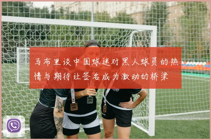 马布里谈中国球迷对黑人球员的热情与期待让签名成为激动的桥梁